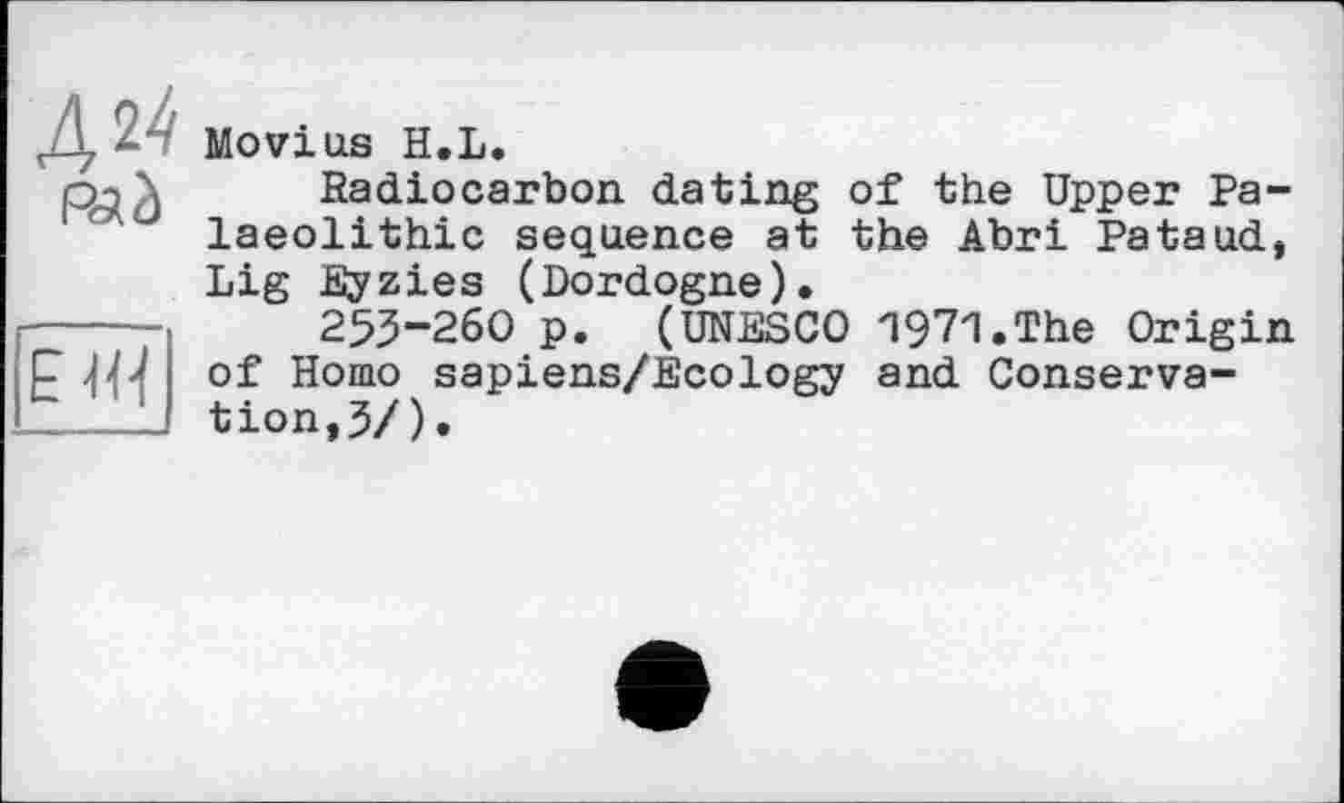 ﻿Дії
RJ à
îTiï
Movius H.L.
Radiocarbon dating of the Upper Palaeolithic sequence at the Abri Pataud, Lig Eyzies (Dordogne).
255-260 p. (UNESCO Wl.The Origin of Homo sapiens/Ecology and Conservation, 3/).